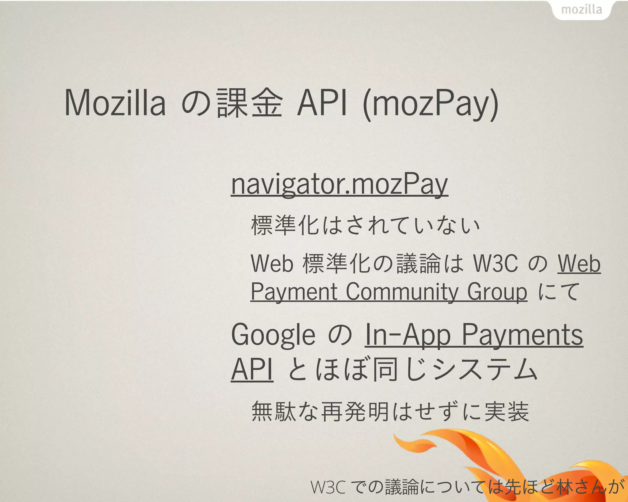 Mozilla の課金 API (mozPay)
navigator.mozPay
標準化はされていない
Web 標準化の議論は W3C の Web
Payment Community Group にて
Google の In-App Payments
API とほぼ同じシステム
無駄な再発明はせずに実装
W3C での議論については先ほど林さんが
 
