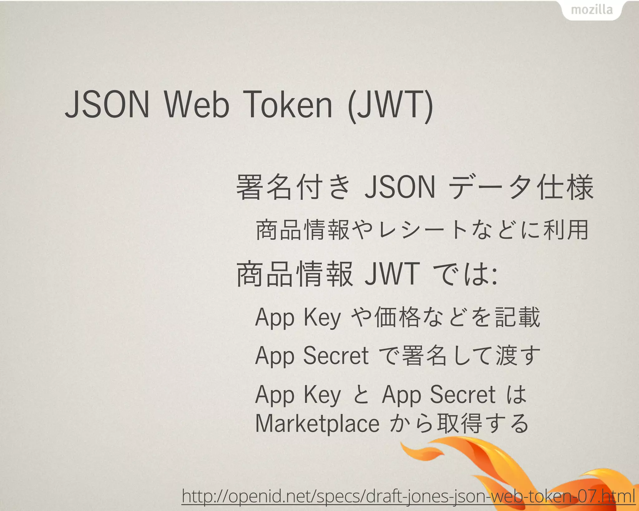 JSON Web Token (JWT)
署名付き JSON データ仕様
商品情報やレシートなどに利用
商品情報 JWT では:
App Key や価格などを記載
App Secret で署名して渡す
App Key と App Secret は
Marketplace から取得する
http://openid.net/specs/draft-jones-json-web-token-07.html
 