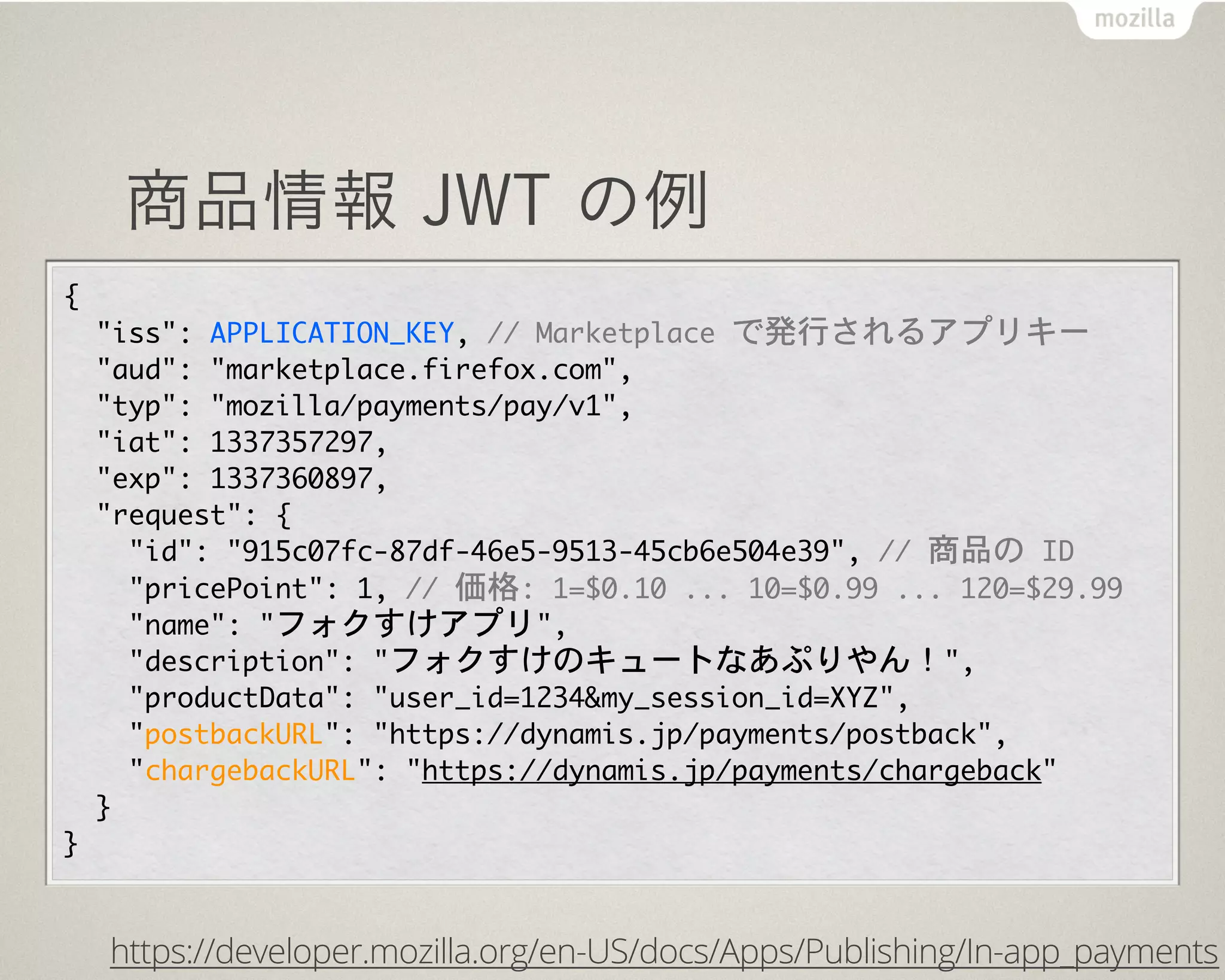 商品情報 JWT の例
{
  "iss":	 APPLICATION_KEY,	 //	 Marketplace	 で発行されるアプリキー
  "aud":	 "marketplace.firefox.com",
  "typ":	 "mozilla/payments/pay/v1",
  "iat":	 1337357297,
  "exp":	 1337360897,
  "request":	 {
    "id":	 "915c07fc-87df-46e5-9513-45cb6e504e39",	 //	 商品の	 ID
    "pricePoint":	 1,	 //	 価格:	 1=$0.10	 ...	 10=$0.99	 ...	 120=$29.99
    "name":	 "フォクすけアプリ",
    "description":	 "フォクすけのキュートなあぷりやん！",
    "productData":	 "user_id=1234&my_session_id=XYZ",
    "postbackURL":	 "https://dynamis.jp/payments/postback",
    "chargebackURL":	 "https://dynamis.jp/payments/chargeback"
  }
}
https://developer.mozilla.org/en-US/docs/Apps/Publishing/In-app_payments
 