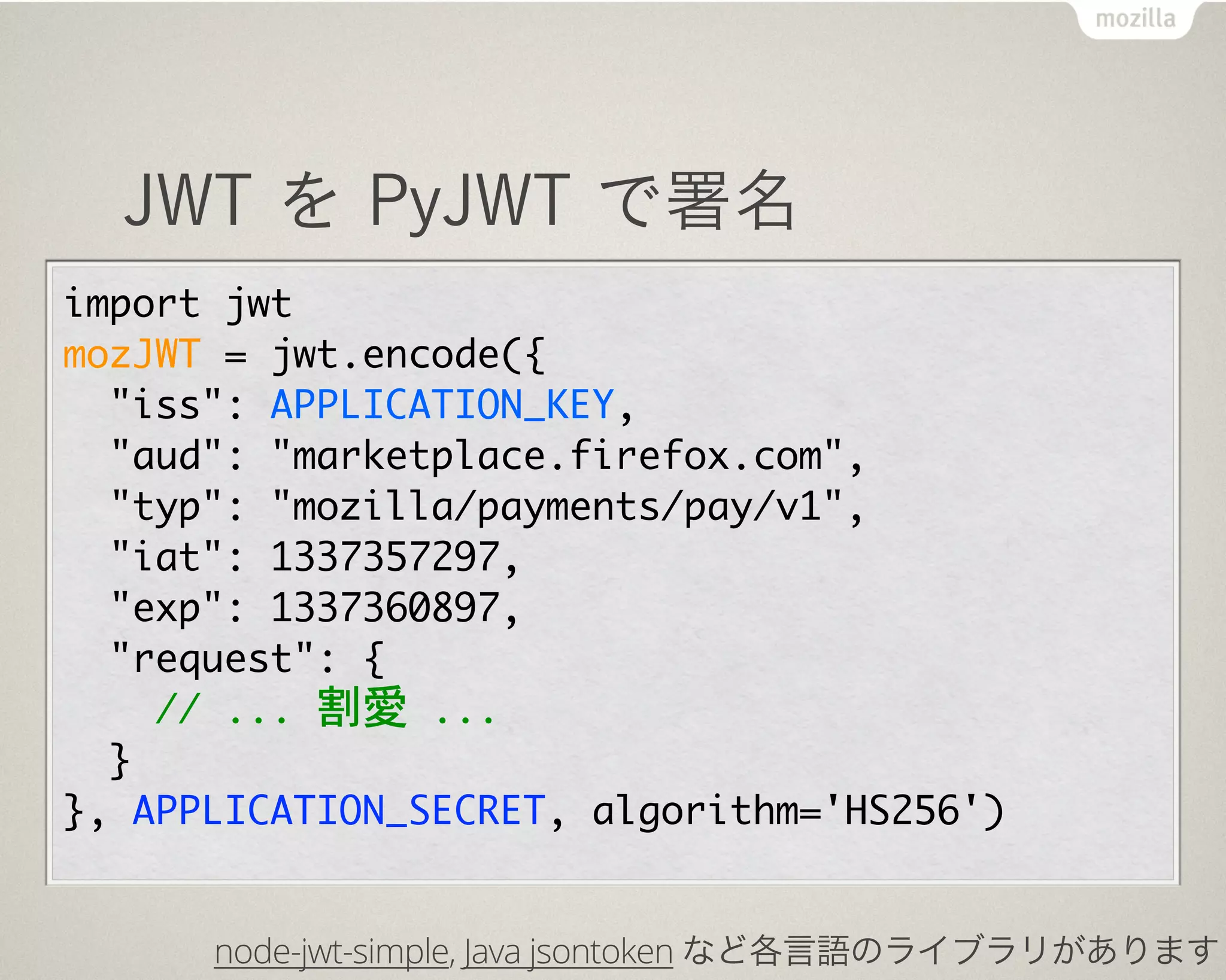 JWT を PyJWT で署名
import	 jwt
mozJWT	 =	 jwt.encode({
  "iss":	 APPLICATION_KEY,
  "aud":	 "marketplace.firefox.com",
  "typ":	 "mozilla/payments/pay/v1",
  "iat":	 1337357297,
  "exp":	 1337360897,
  "request":	 {
    //	 ...	 割愛	 ...
  }
},	 APPLICATION_SECRET,	 algorithm='HS256')
node-jwt-simple, Java jsontoken など各言語のライブラリがあります
 