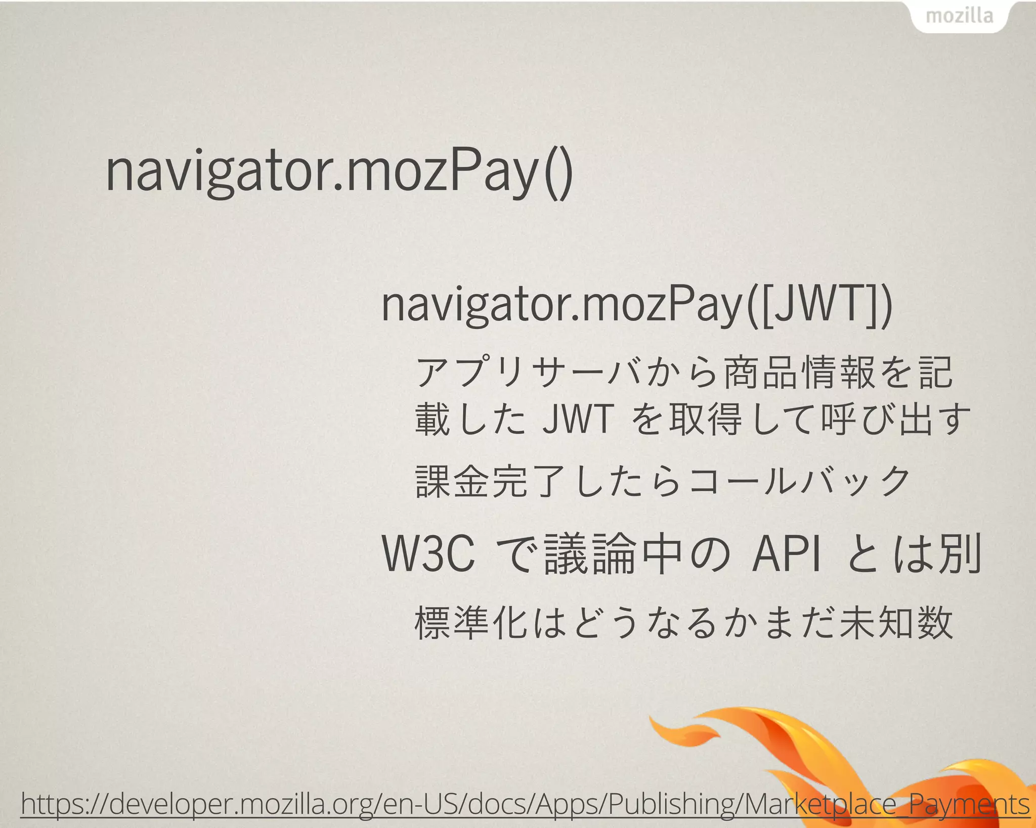 navigator.mozPay()
navigator.mozPay([JWT])
アプリサーバから商品情報を記
載した JWT を取得して呼び出す
課金完了したらコールバック
W3C で議論中の API とは別
標準化はどうなるかまだ未知数
https://developer.mozilla.org/en-US/docs/Apps/Publishing/Marketplace_Payments
 