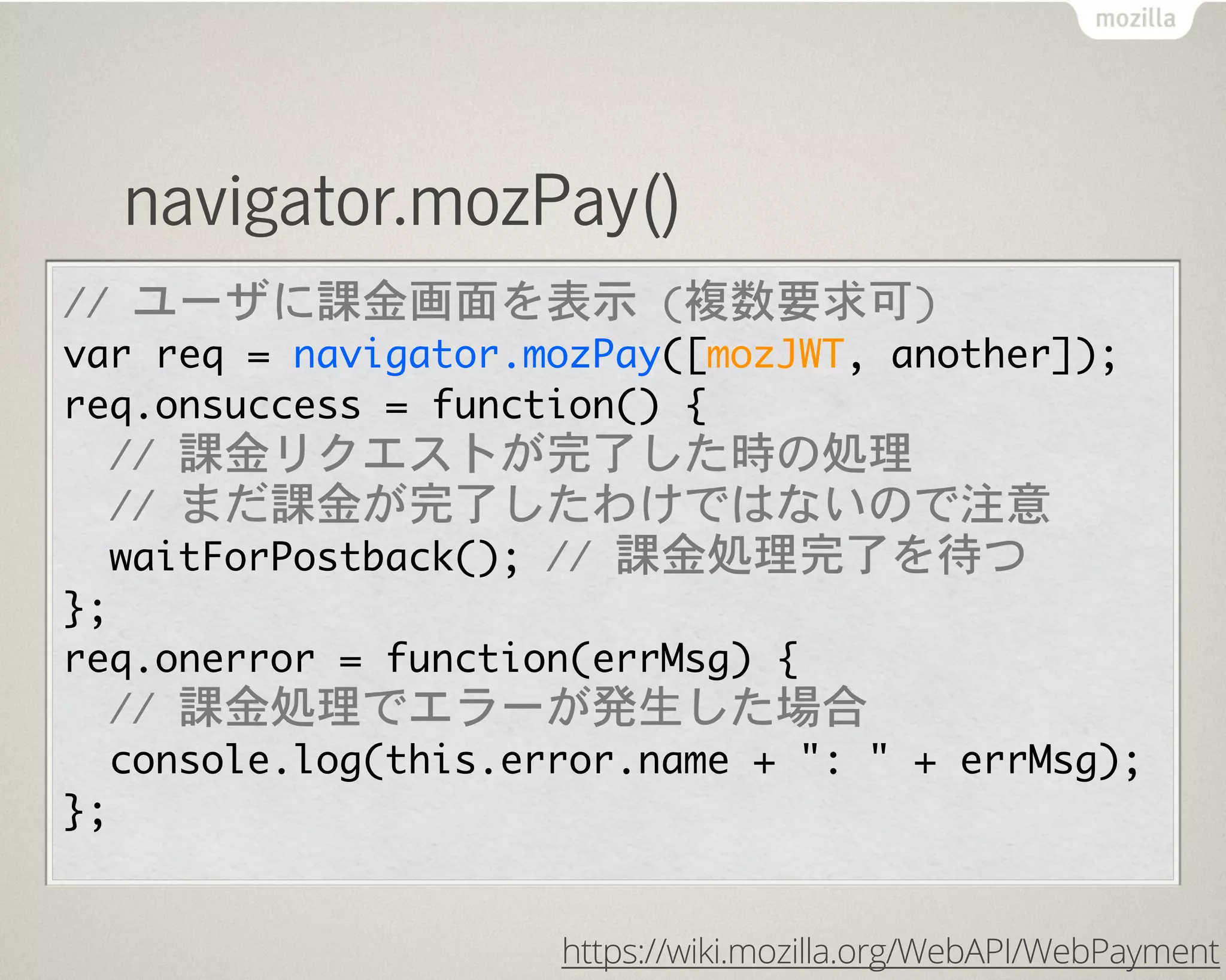 navigator.mozPay()
//	 ユーザに課金画面を表示	 (複数要求可)
var	 req	 =	 navigator.mozPay([mozJWT,	 another]);
req.onsuccess	 =	 function()	 {
	 	 //	 課金リクエストが完了した時の処理
	 	 //	 まだ課金が完了したわけではないので注意
	 	 waitForPostback();	 //	 課金処理完了を待つ
};
req.onerror	 =	 function(errMsg)	 {
	 	 //	 課金処理でエラーが発生した場合
	 	 console.log(this.error.name	 +	 ":	 "	 +	 errMsg);
};
https://wiki.mozilla.org/WebAPI/WebPayment
 