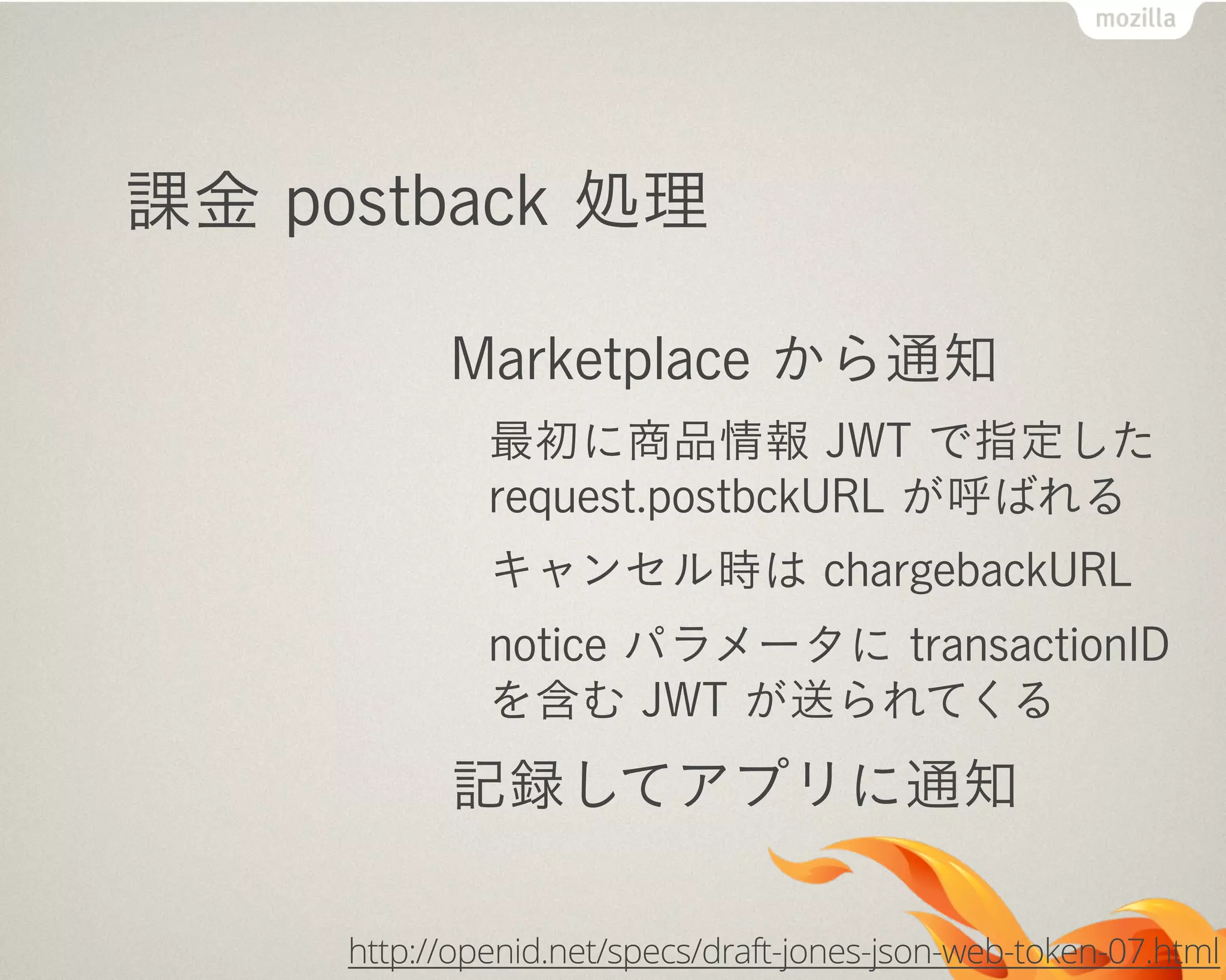 課金 postback 処理
Marketplace から通知
最初に商品情報 JWT で指定した
request.postbckURL が呼ばれる
キャンセル時は chargebackURL
notice パラメータに transactionID
を含む JWT が送られてくる
記録してアプリに通知
http://openid.net/specs/draft-jones-json-web-token-07.html
 