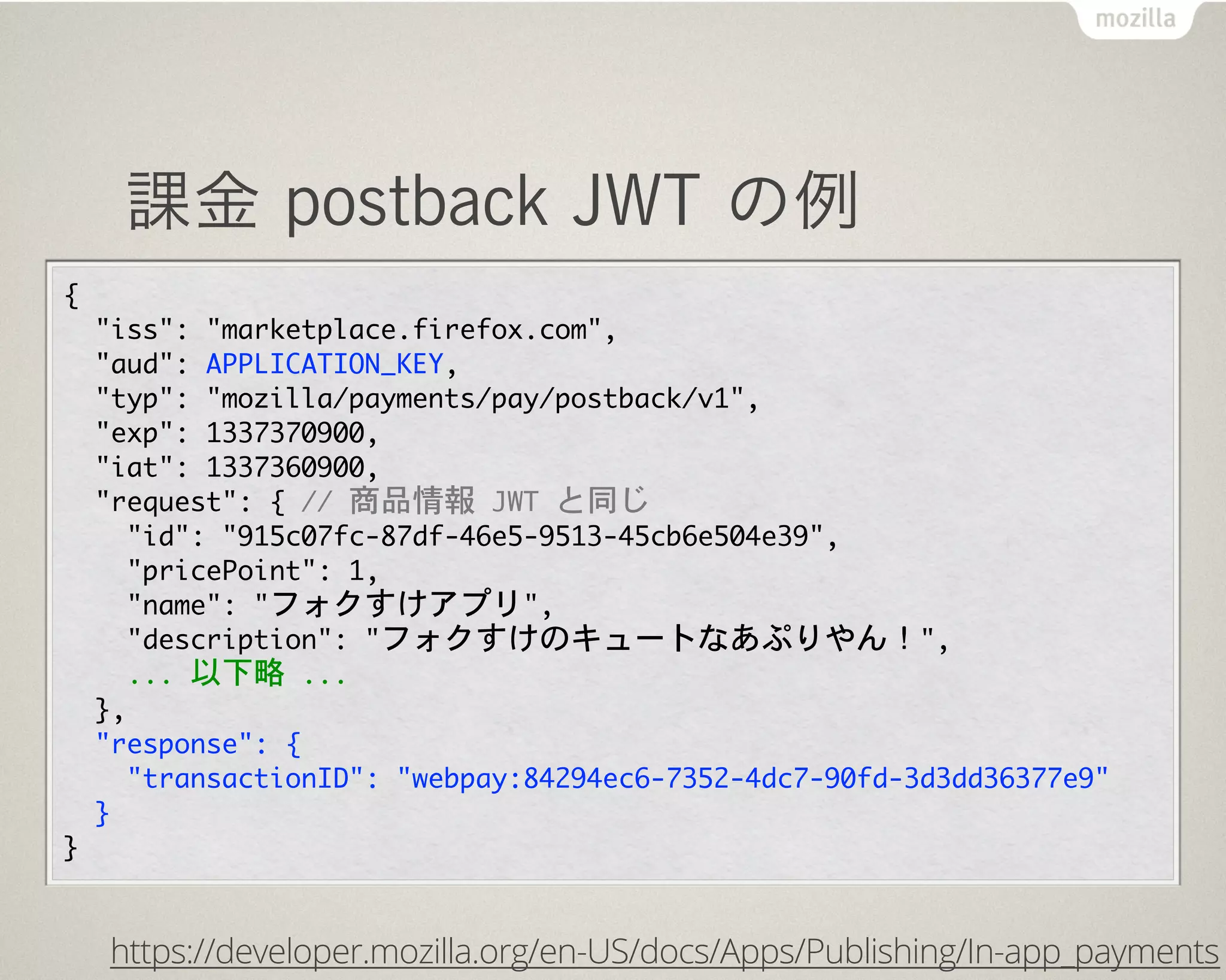 課金 postback JWT の例
{
	 	 "iss":	 "marketplace.firefox.com",
	 	 "aud":	 APPLICATION_KEY,
	 	 "typ":	 "mozilla/payments/pay/postback/v1",
	 	 "exp":	 1337370900,
	 	 "iat":	 1337360900,
  "request":	 {	 //	 商品情報	 JWT	 と同じ
    "id":	 "915c07fc-87df-46e5-9513-45cb6e504e39",
    "pricePoint":	 1,
    "name":	 "フォクすけアプリ",
    "description":	 "フォクすけのキュートなあぷりやん！",
    ...	 以下略	 ...
  },
	 	 "response":	 {
	 	 	 	 "transactionID":	 "webpay:84294ec6-7352-4dc7-90fd-3d3dd36377e9"
	 	 }
}
https://developer.mozilla.org/en-US/docs/Apps/Publishing/In-app_payments
 