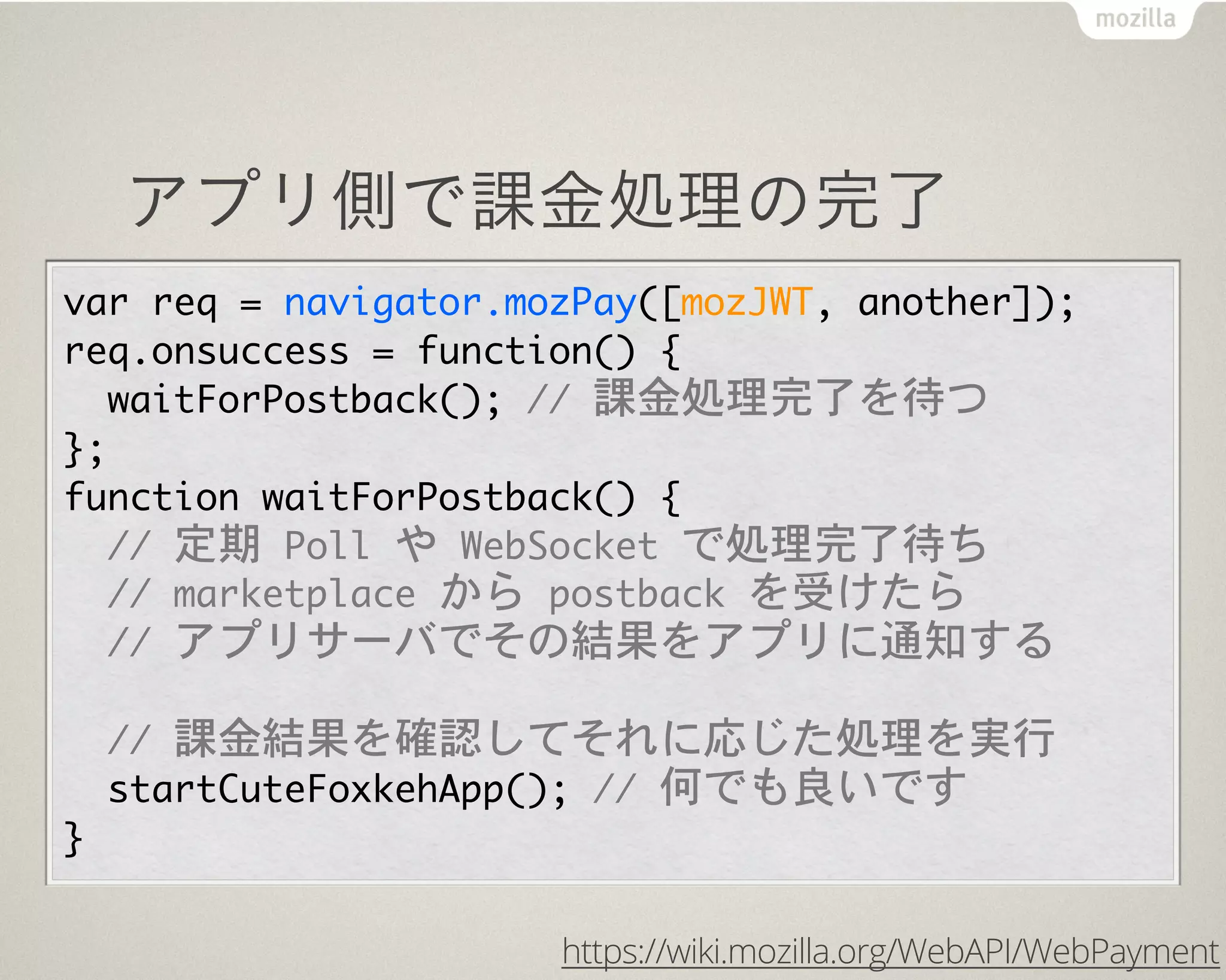 アプリ側で課金処理の完了
var	 req	 =	 navigator.mozPay([mozJWT,	 another]);
req.onsuccess	 =	 function()	 {
	 	 waitForPostback();	 //	 課金処理完了を待つ
};
function	 waitForPostback()	 {
	 	 //	 定期	 Poll	 や	 WebSocket	 で処理完了待ち
	 	 //	 marketplace	 から	 postback	 を受けたら
	 	 //	 アプリサーバでその結果をアプリに通知する
	 	 
	 	 //	 課金結果を確認してそれに応じた処理を実行
	 	 startCuteFoxkehApp();	 //	 何でも良いです
}
https://wiki.mozilla.org/WebAPI/WebPayment
 