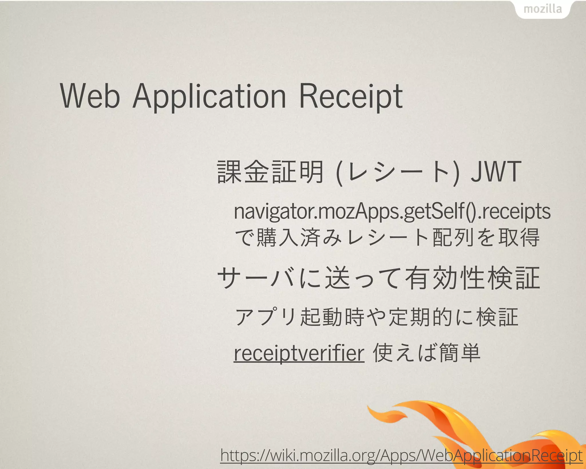 Web Application Receipt
課金証明 (レシート) JWT
navigator.mozApps.getSelf().receipts
で購入済みレシート配列を取得
サーバに送って有効性検証
アプリ起動時や定期的に検証
receiptveriﬁer 使えば簡単
https://wiki.mozilla.org/Apps/WebApplicationReceipt
 