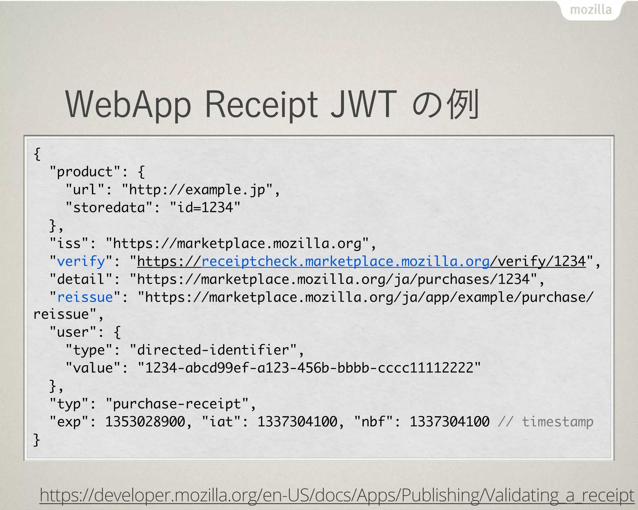 WebApp Receipt JWT の例
{
  "product":	 {
    "url":	 "http://example.jp",
    "storedata":	 "id=1234"
  },
  "iss":	 "https://marketplace.mozilla.org",
  "verify":	 "https://receiptcheck.marketplace.mozilla.org/verify/1234",
  "detail":	 "https://marketplace.mozilla.org/ja/purchases/1234",
  "reissue":	 "https://marketplace.mozilla.org/ja/app/example/purchase/
reissue",
  "user":	 {
    "type":	 "directed-identifier",
    "value":	 "1234-abcd99ef-a123-456b-bbbb-cccc11112222"
  },
  "typ":	 "purchase-receipt",
  "exp":	 1353028900, "iat":	 1337304100, "nbf":	 1337304100	 //	 timestamp
}
https://developer.mozilla.org/en-US/docs/Apps/Publishing/Validating_a_receipt
 