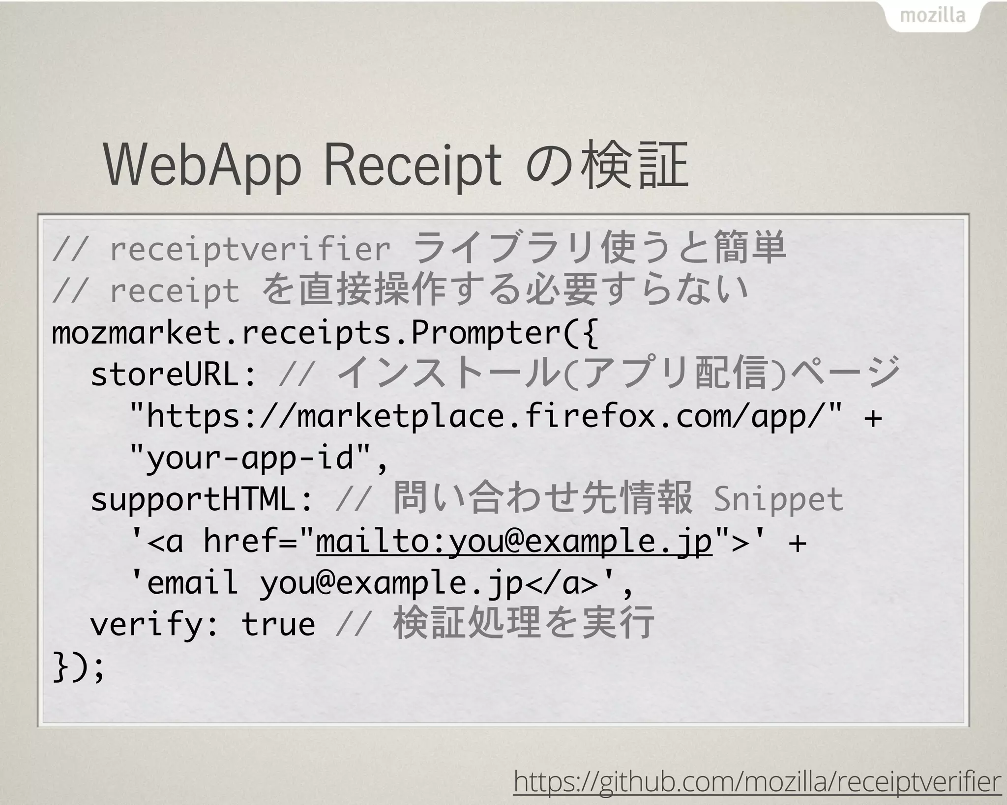 WebApp Receipt の検証
//	 receiptverifier	 ライブラリ使うと簡単
//	 receipt	 を直接操作する必要すらない
mozmarket.receipts.Prompter({
	 	 storeURL:	 //	 インストール(アプリ配信)ページ
	 	 	 	 "https://marketplace.firefox.com/app/"	 +
	 	 	 	 "your-app-id",
	 	 supportHTML:	 //	 問い合わせ先情報	 Snippet
	 	 	 	 '<a	 href="mailto:you@example.jp">'	 +
	 	 	 	 'email	 you@example.jp</a>',
	 	 verify:	 true	 //	 検証処理を実行
});
https://github.com/mozilla/receiptverifier
 