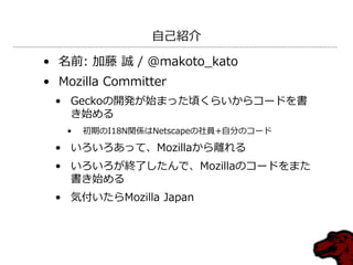 自己紹介

• 名前: 加藤 誠 / @makoto_kato
• Mozilla Committer
 • Geckoの開発が始まった頃くらいからコードを書
   き始める
   •   初期のI18N関係はNetscapeの社員+自分のコー...