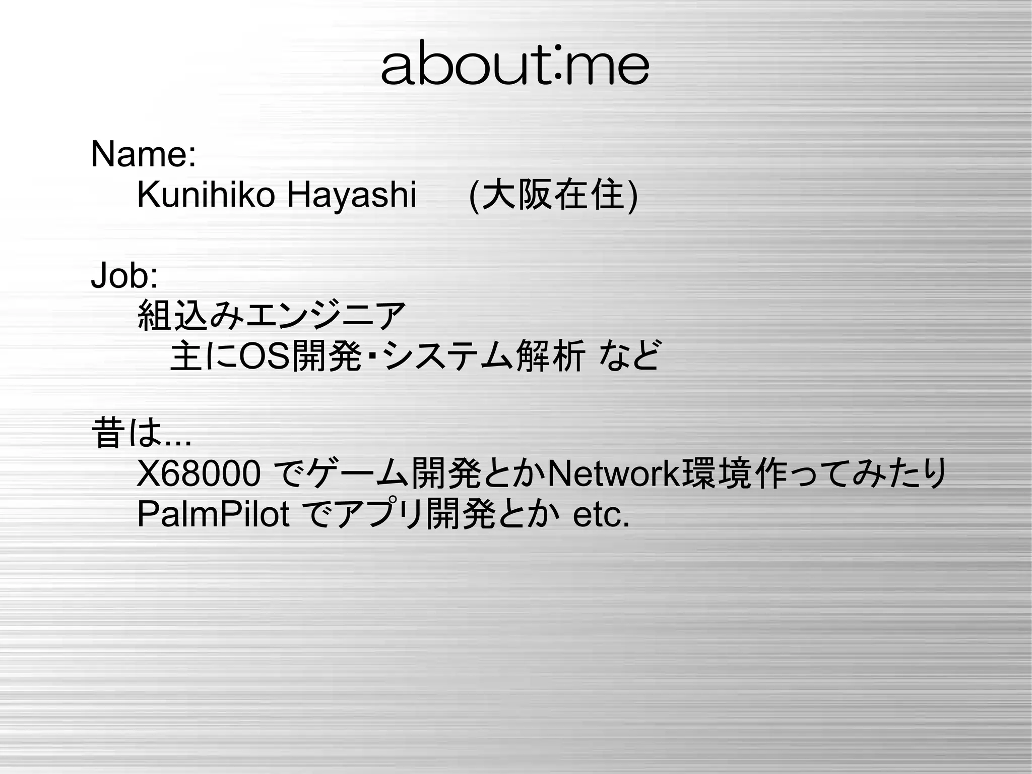 about:me
Name:
Kunihiko Hayashi (大阪在住)
Job:
組込みエンジニア
主にOS開発・システム解析 など
昔は...
X68000 でゲーム開発とかNetwork環境作ってみたり
PalmPilot でアプリ開発とか etc.
 
