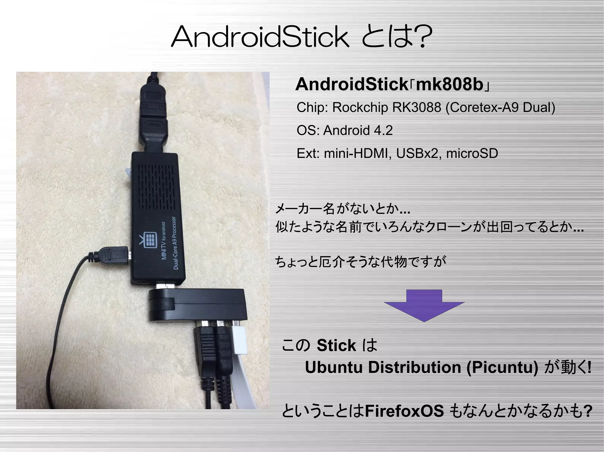 Chip: Rockchip RK3088 (Coretex-A9 Dual)
OS: Android 4.2
Ext: mini-HDMI, USBx2, microSD
AndroidStick「mk808b」
この Stick は
Ubuntu Distribution (Picuntu) が動く!
ということはFirefoxOS もなんとかなるかも?
AndroidStick とは?
メーカー名がないとか...
似たような名前でいろんなクローンが出回ってるとか...
ちょっと厄介そうな代物ですが
 