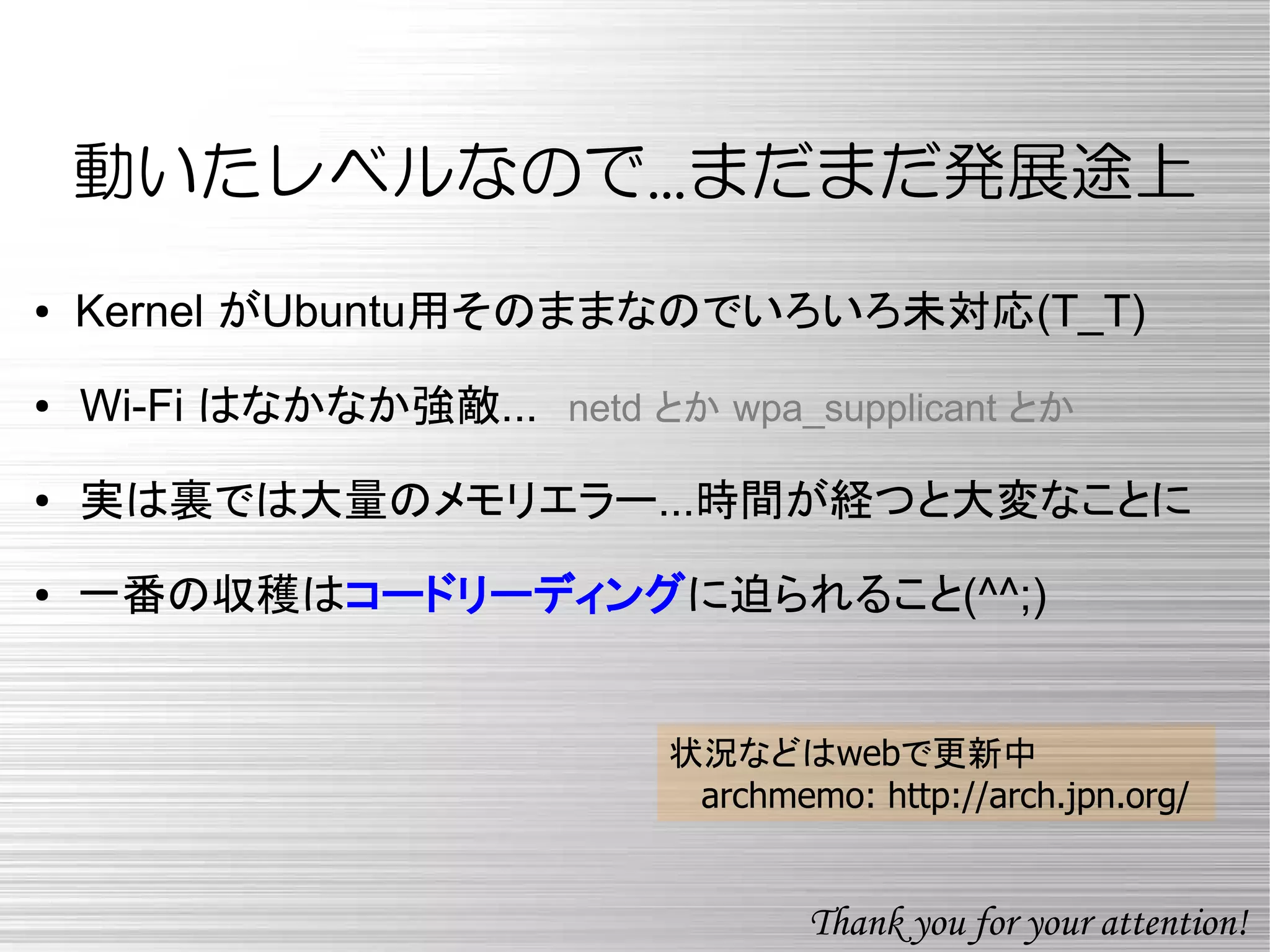 動いたレベルなので...まだまだ発展途上
● Kernel がUbuntu用そのままなのでいろいろ未対応(T_T)
●　Wi-Fi はなかなか強敵...　netd とか wpa_supplicant とか
●　実は裏では大量のメモリエラー...時間が経つと大変なことに
● 一番の収穫はコードリーディングに迫られること(^^;)
状況などはwebで更新中
archmemo: http://arch.jpn.org/
Thank you for your attention!
 