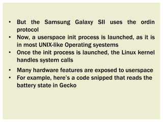 • But the Samsung Galaxy SII uses the ordin
protocol
• Now, a userspace init process is launched, as it is
in most UNIX-like Operating syestems
• Once the init process is launched, the Linux kernel
handles system calls
• Many hardware features are exposed to userspace
• For example, here’s a code snipped that reads the
battery state in Gecko
 