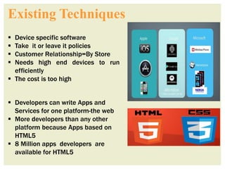 Existing Techniques
 Device specific software
 Take it or leave it policies
 Customer Relationship=By Store
 Needs high end devices to run
efficiently
 The cost is too high
 Developers can write Apps and
Services for one platform-the web
 More developers than any other
platform because Apps based on
HTML5
 8 Million apps developers are
available for HTML5
 