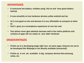 DISADVANTAGES
ADVANTAGES
• It consumes low battery, mobiles using this os and have great battery
backup
• It runs smoothly on low hardware devices unlike android and ios
• As it runs good on low end devices it is very affordable as compare to other
os
• And it gives us a smartphone experience at very low cost
• Your phone never gets absolute because web is the native platform and
versions of apps will run easily on your older hardware
• Firefox os is in developing stage right now .so some apps, features are yet to
be developed like Watsapp is not directly available [connecta2]
• Firefox os is not yet available in big company devices like samsung,
nokia, etc
 