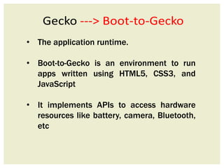 • The application runtime.
• Boot-to-Gecko is an environment to run
apps written using HTML5, CSS3, and
JavaScript
• It implements APIs to access hardware
resources like battery, camera, Bluetooth,
etc
 