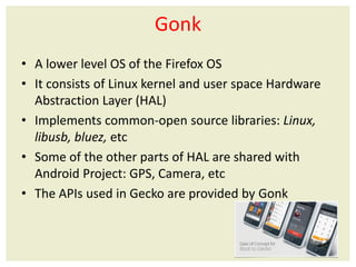 Gonk
• A lower level OS of the Firefox OS
• It consists of Linux kernel and user space Hardware
Abstraction Layer (HAL)
• Implements common-open source libraries: Linux,
libusb, bluez, etc
• Some of the other parts of HAL are shared with
Android Project: GPS, Camera, etc
• The APIs used in Gecko are provided by Gonk
 