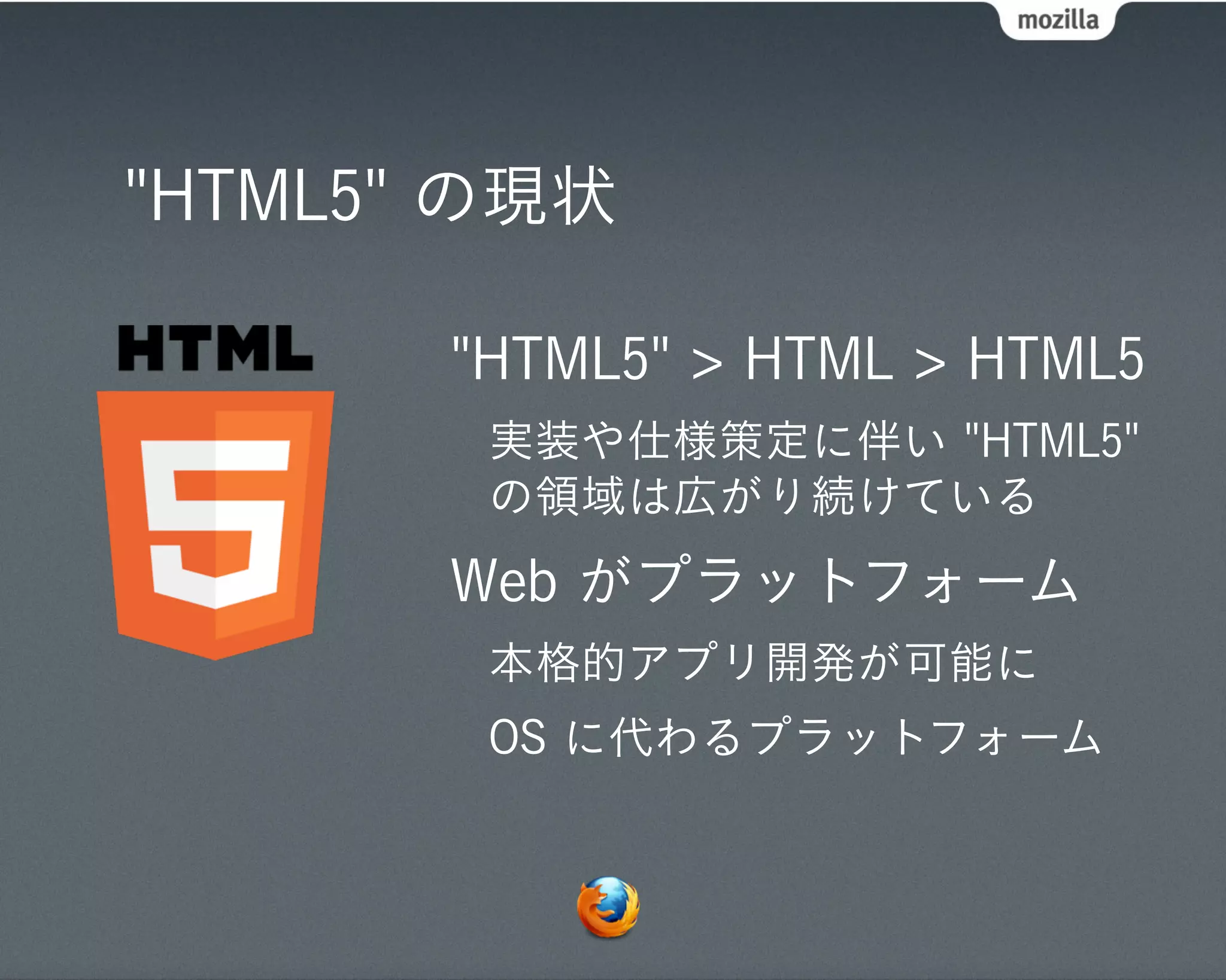 "HTML5" の現状

       "HTML5" > HTML > HTML5
        実装や仕様策定に伴い "HTML5"
        の領域は広がり続けている
       Web がプラットフォーム
        本格的アプリ開発が可能に
        OS に代わるプラットフォーム
 