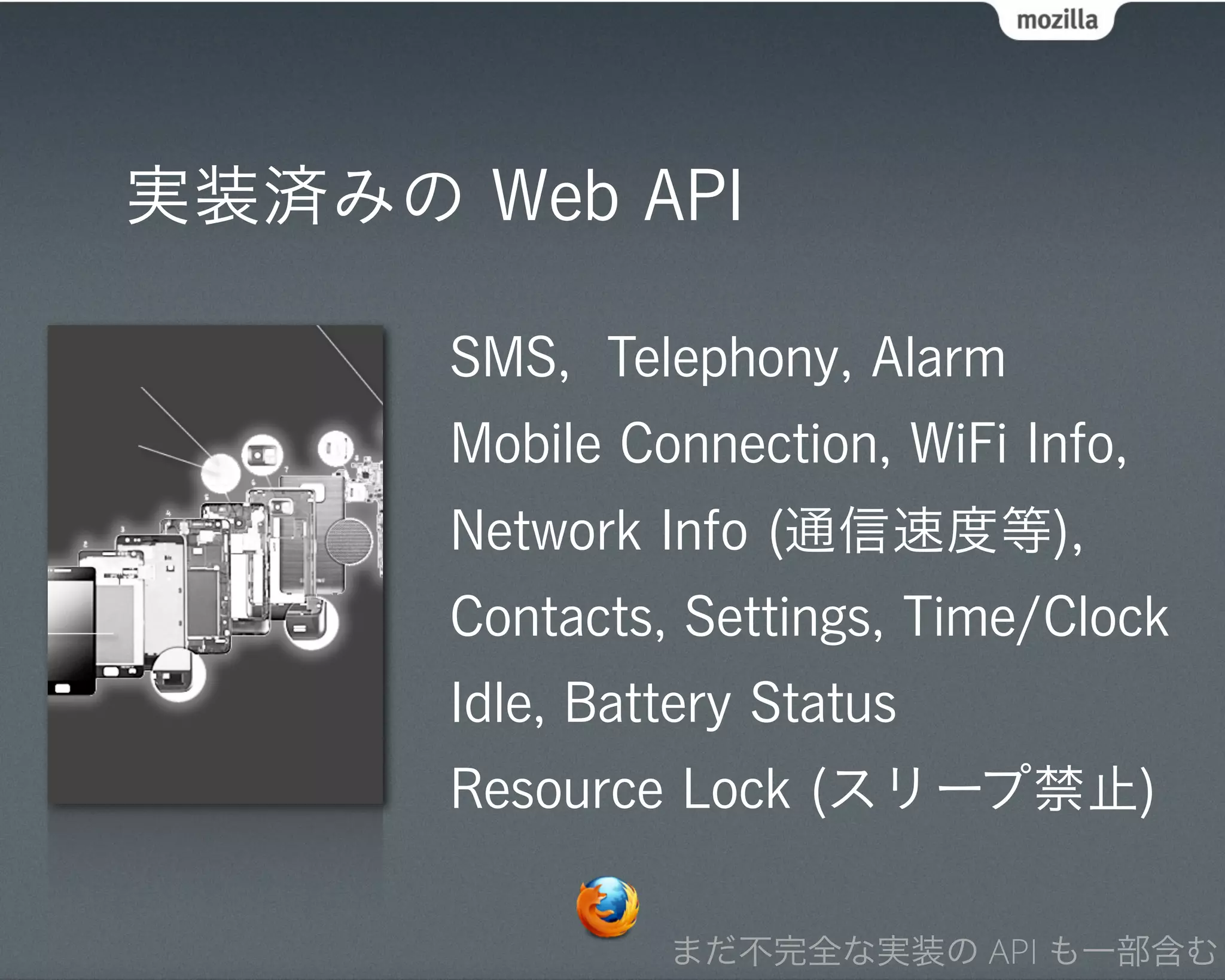 実装済みの Web API

      SMS, Telephony, Alarm
      Mobile Connection, WiFi Info,
      Network Info (通信速度等),
      Contacts, Settings, Time/Clock
      Idle, Battery Status
      Resource Lock (スリープ禁止)

               まだ不完全な実装の API も一部含む
 
