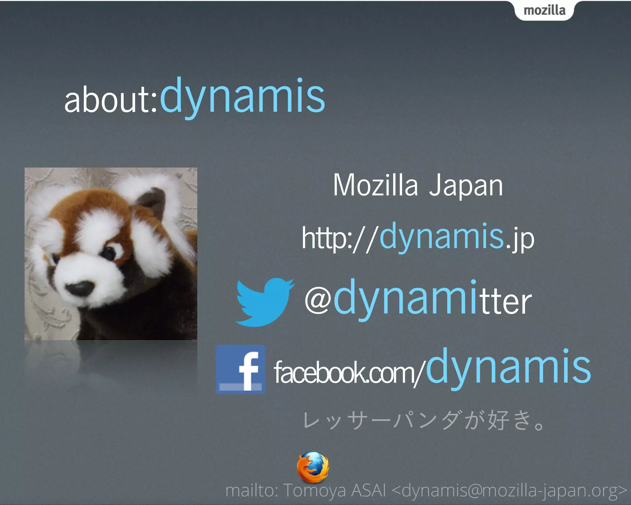 about:dynamis

                   Mozilla Japan
               http://dynamis.jp

                @dynamitter
            facebook.com/     dynamis
               レッサーパンダが好き。

       mailto: Tomoya ASAI <dynamis@mozilla-japan.org>
 