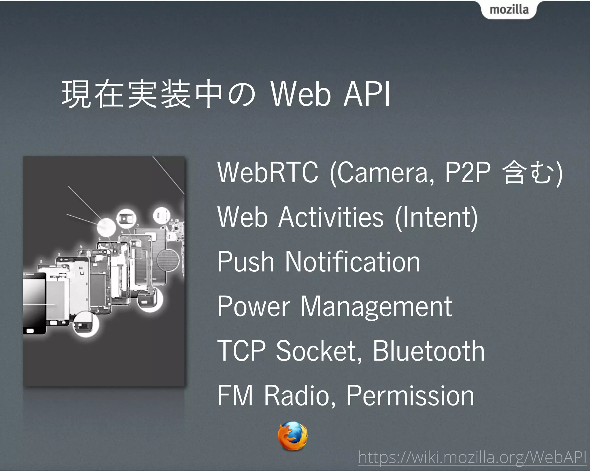 現在実装中の Web API

      WebRTC (Camera, P2P 含む)
      Web Activities (Intent)
      Push Notiﬁcation
      Power Management
      TCP Socket, Bluetooth
      FM Radio, Permission

                  https://wiki.mozilla.org/WebAPI
 