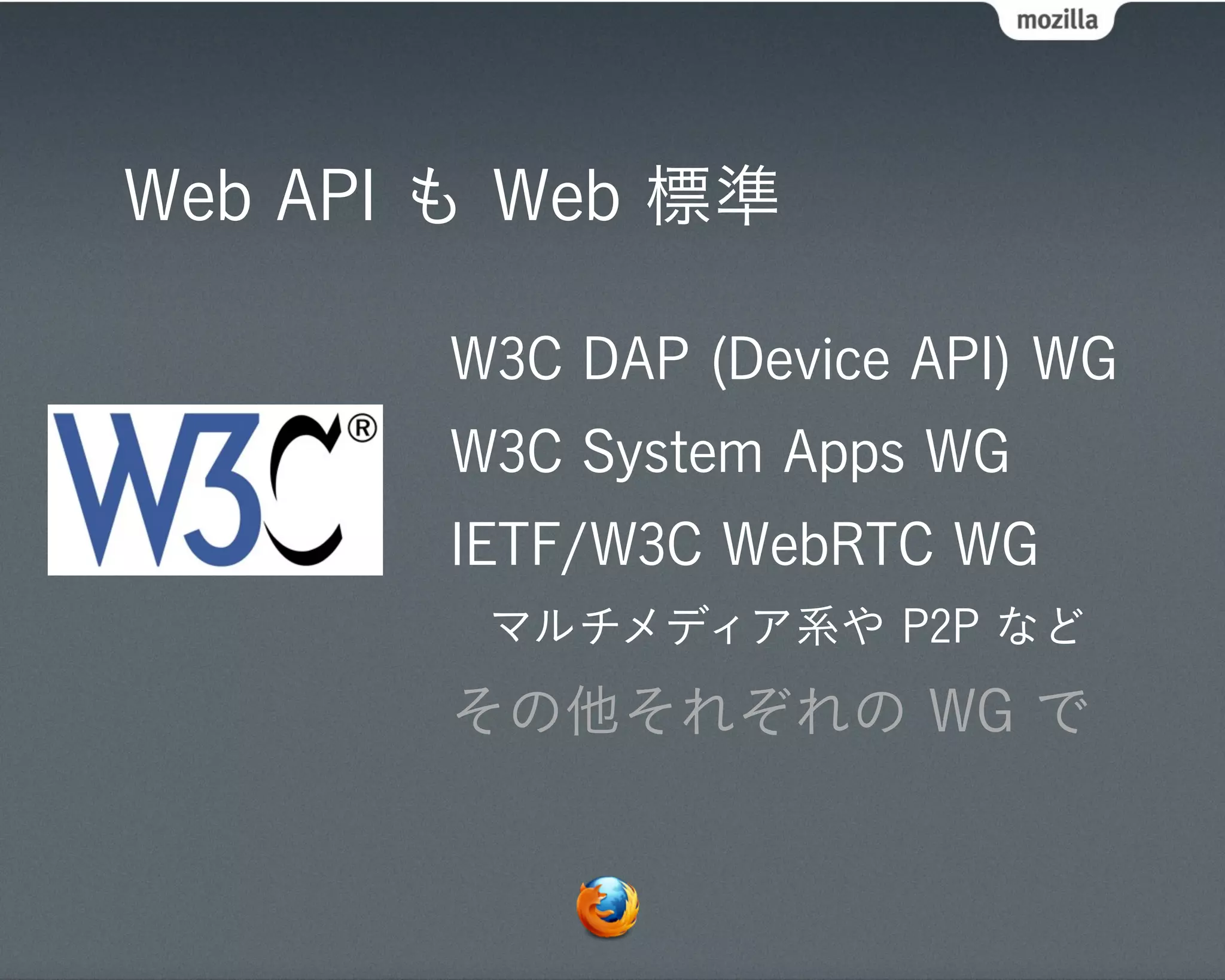 Web API も Web 標準

       W3C DAP (Device API) WG
       W3C System Apps WG
       IETF/W3C WebRTC WG
        マルチメディア系や P2P など
       その他それぞれの WG で
 