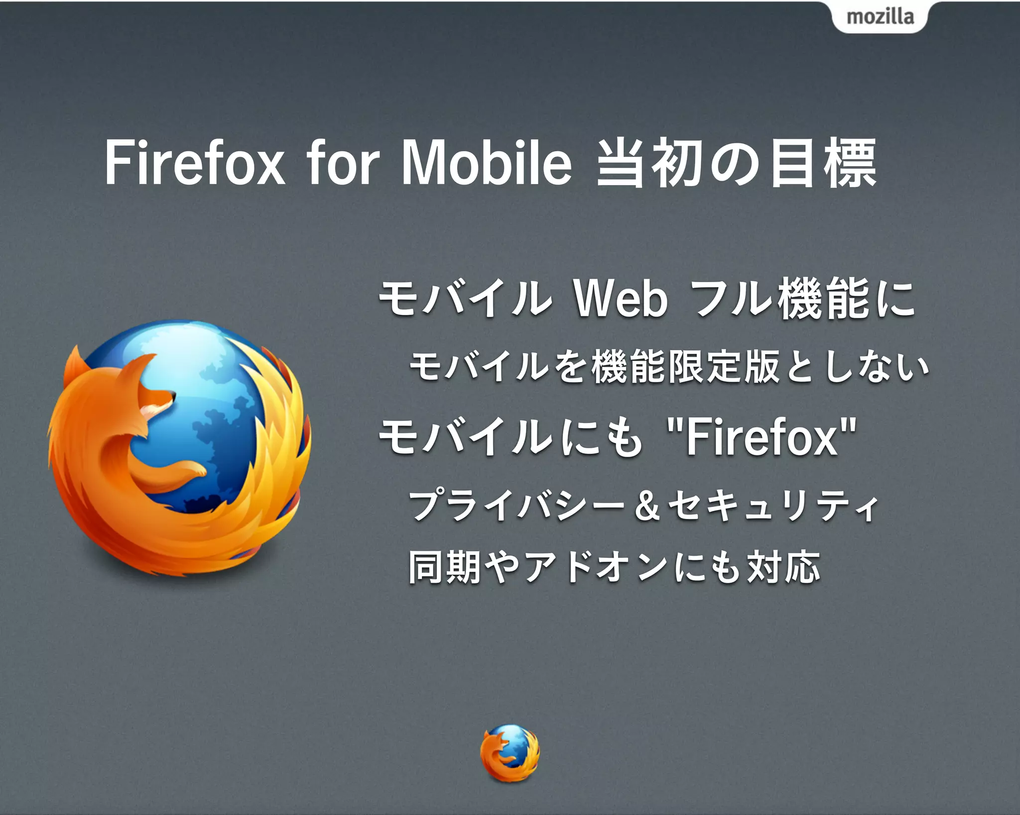 Firefox for Mobile 当初の目標

        モバイル Web フル機能に
         モバイルを機能限定版としない
        モバイルにも "Firefox"
         プライバシー＆セキュリティ
         同期やアドオンにも対応
 