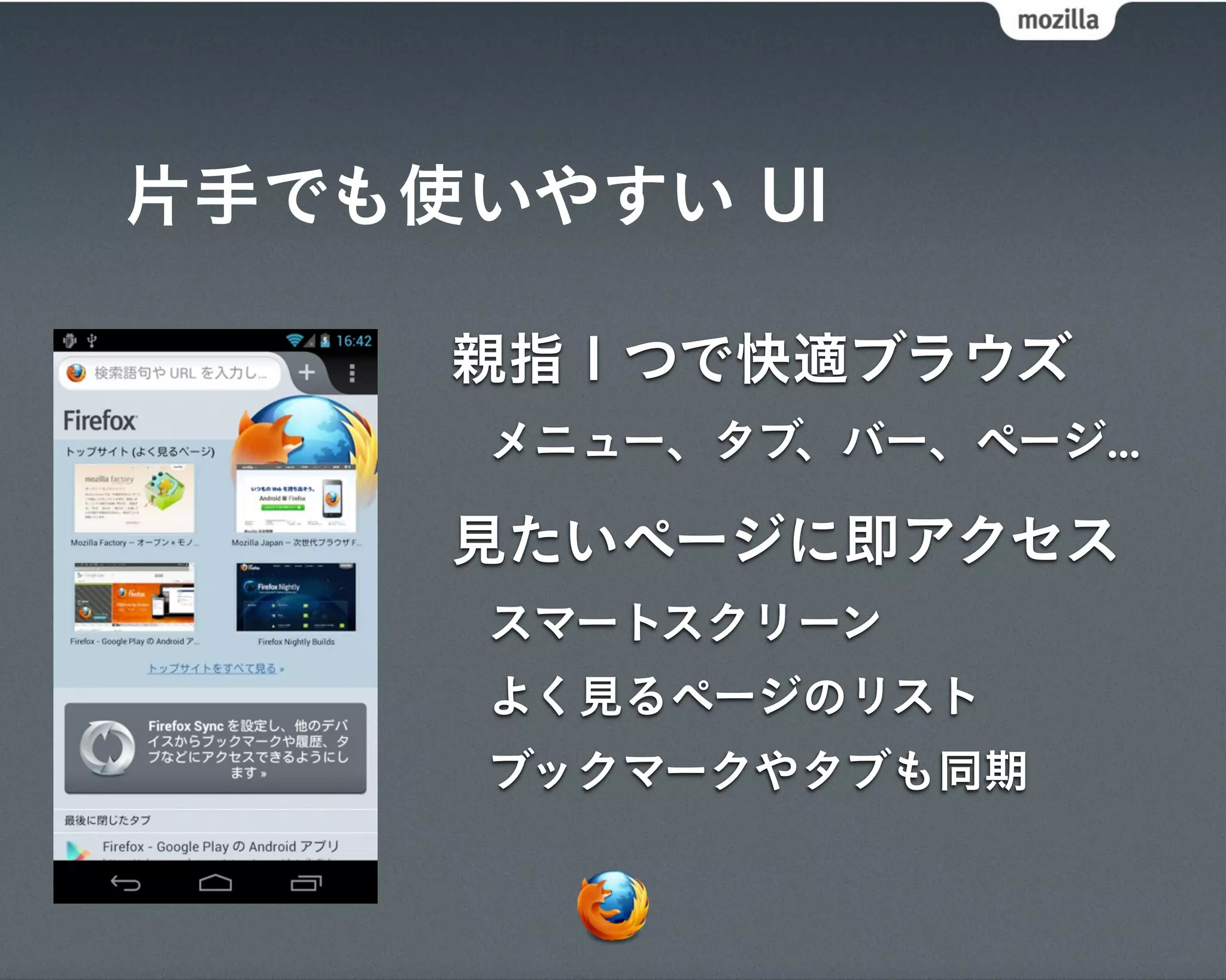 片手でも使いやすい UI

     親指１つで快適ブラウズ
      メニュー、タブ、バー、ページ...

     見たいページに即アクセス
      スマートスクリーン
      よく見るページのリスト
      ブックマークやタブも同期
 