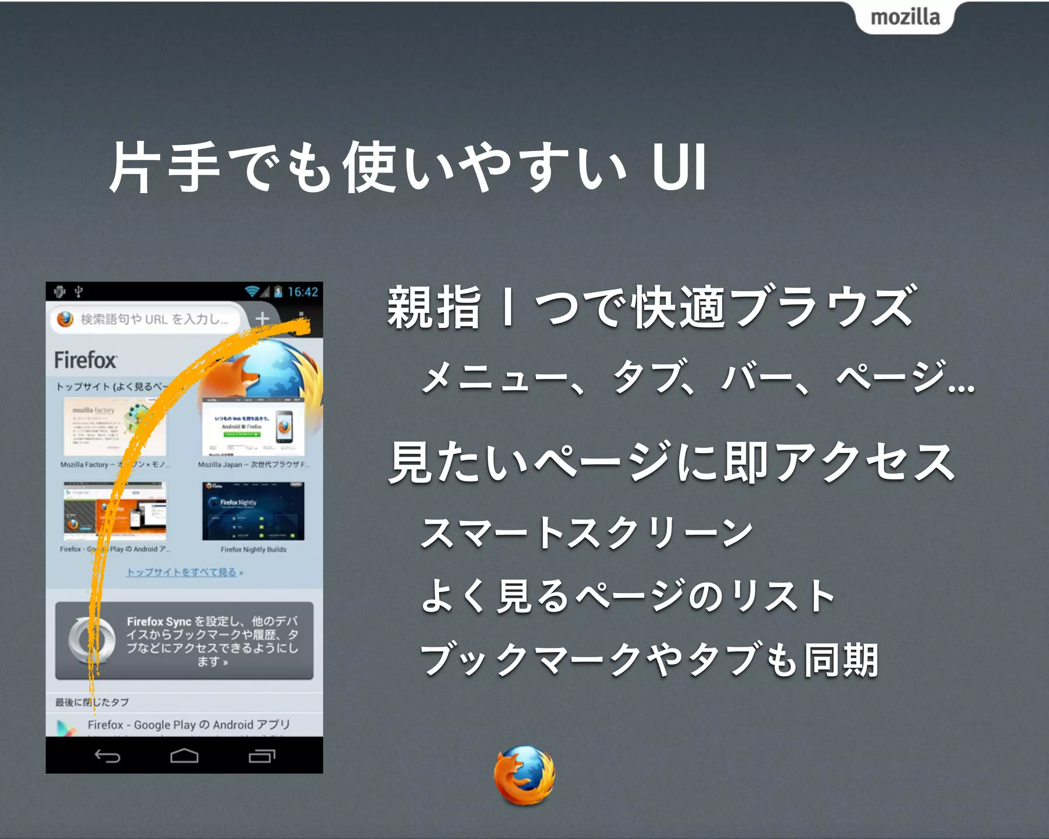 片手でも使いやすい UI

     親指１つで快適ブラウズ
      メニュー、タブ、バー、ページ...

     見たいページに即アクセス
      スマートスクリーン
      よく見るページのリスト
      ブックマークやタブも同期
 