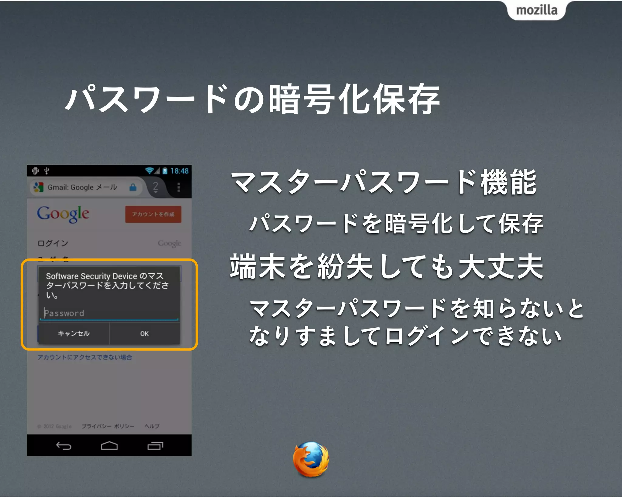 パスワードの暗号化保存

    マスターパスワード機能
     パスワードを暗号化して保存
    端末を紛失しても大丈夫
     マスターパスワードを知らないと
     なりすましてログインできない
 