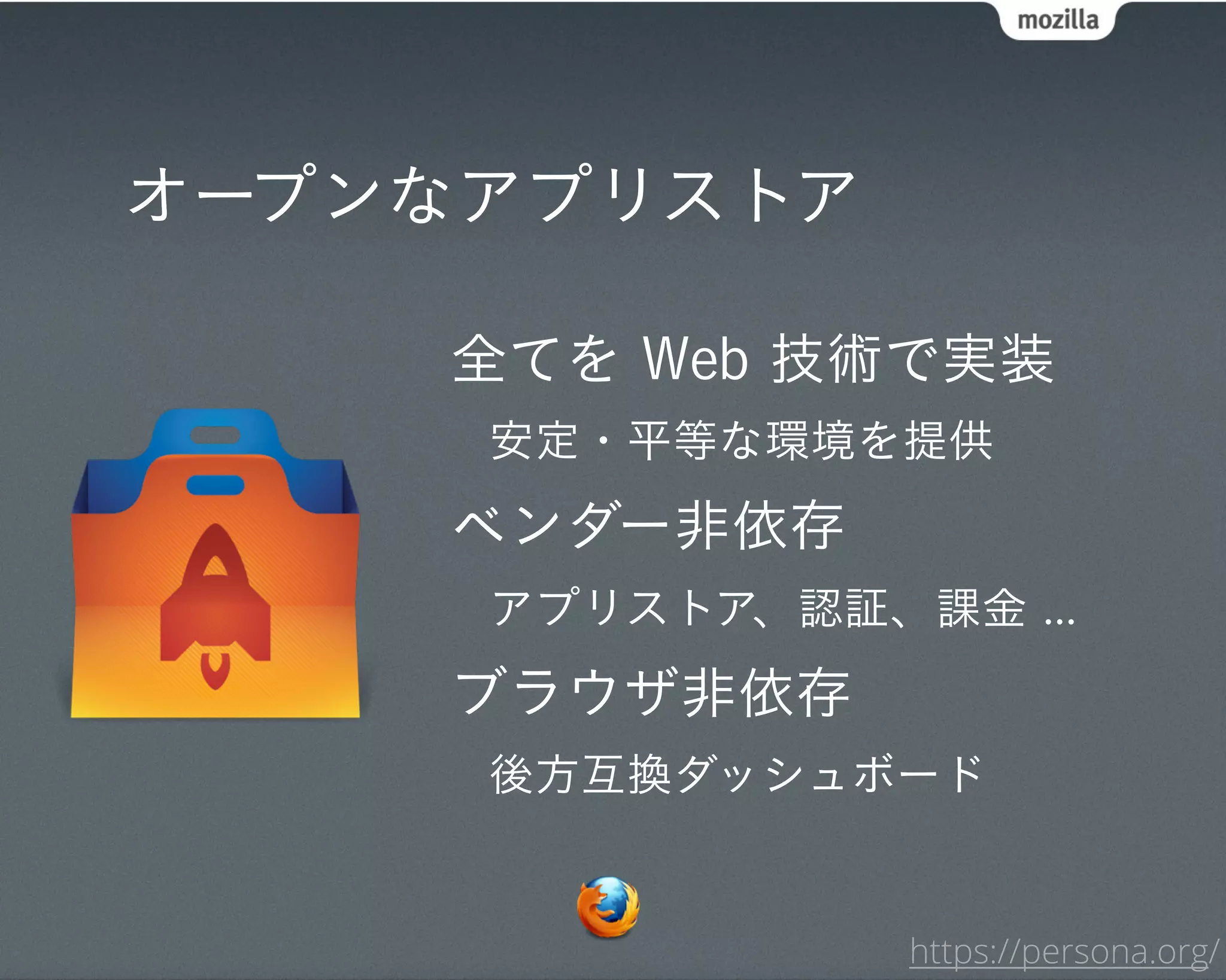 オープンなアプリストア

    全てを Web 技術で実装
     安定・平等な環境を提供
    ベンダー非依存
     アプリストア、認証、課金 ...
    ブラウザ非依存
     後方互換ダッシュボード


                https://persona.org/
 