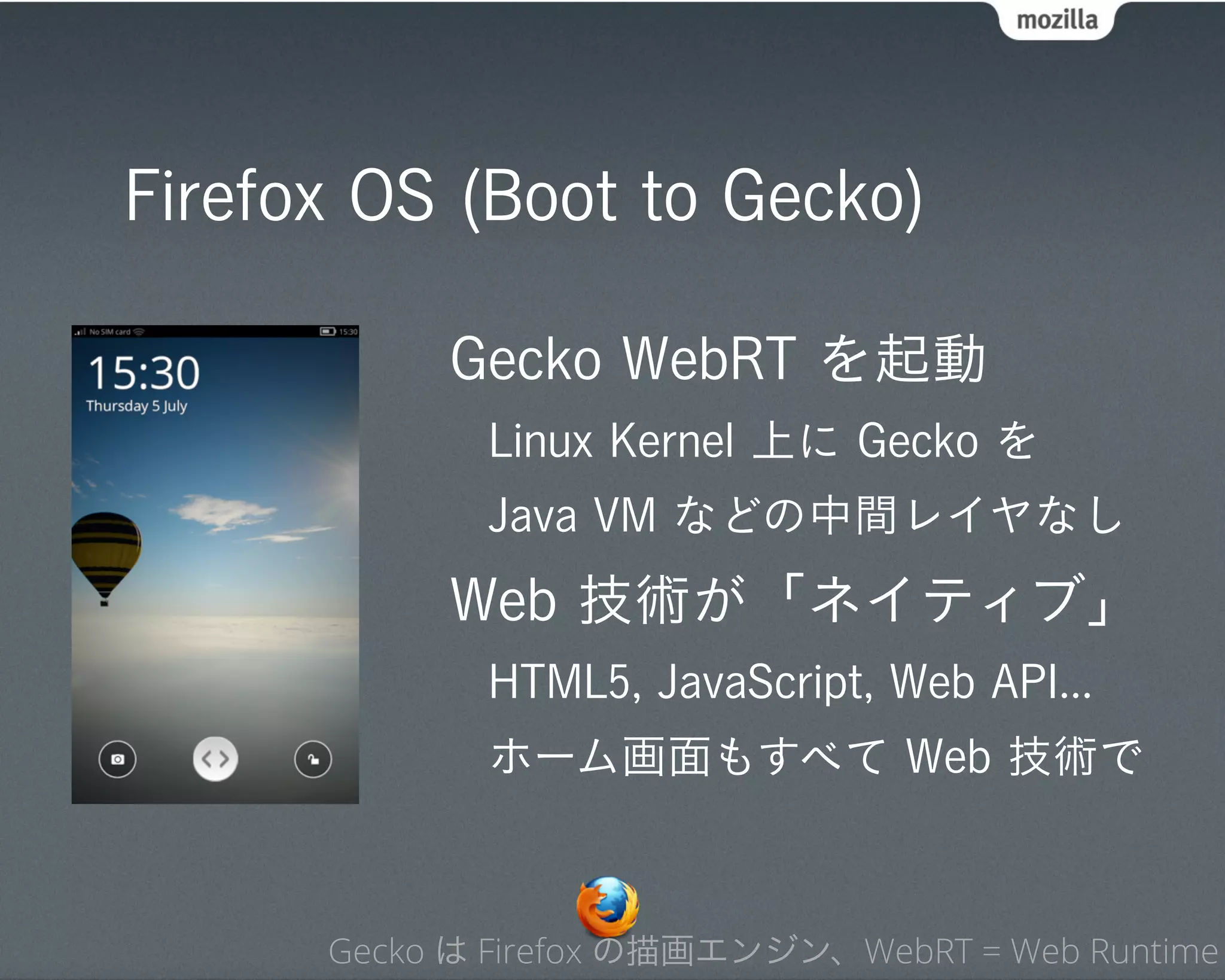 Firefox OS (Boot to Gecko)

           Gecko WebRT を起動
             Linux Kernel 上に Gecko を
             Java VM などの中間レイヤなし
           Web 技術が「ネイティブ」
             HTML5, JavaScript, Web API...
             ホーム画面もすべて Web 技術で



      Gecko は Firefox の描画エンジン、WebRT = Web Runtime
 