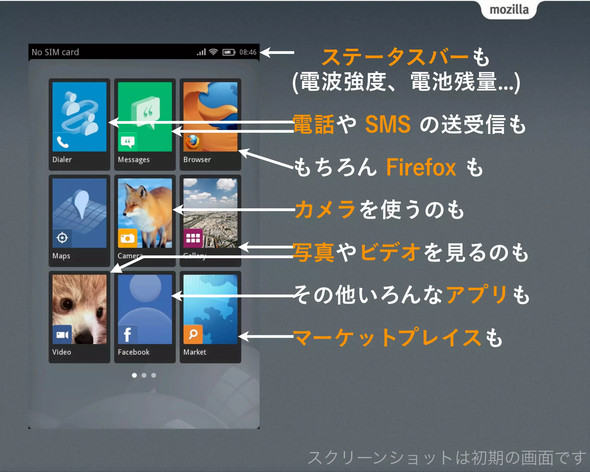 ステータスバーも
(電波強度、電池残量...)
電話や SMS の送受信も
もちろん Firefox も
カメラを使うのも
写真やビデオを見るのも
その他いろんなアプリも
マーケットプレイスも




 スクリーンショットは初期の画面です
 