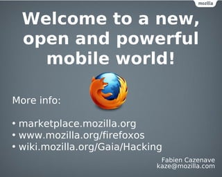 Welcome to a new,
  open and powerful
    mobile world!

More info:

• marketplace.mozilla.org
• www.mozilla.org/firefoxos
• wiki.mozilla.org/Gaia/Hacking
                              Fabien Cazenave
                             kaze@mozilla.com
 