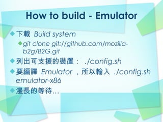 How to build - Emulator
下載 Build system
 git clone git://github.com/mozilla-
 b2g/B2G.git
列出可支援的裝置： ./config.sh
要編譯 Emulator ，所以輸入 ./config.sh
emulator-x86
漫長的等待…
 