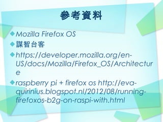 參考資料
Mozilla Firefox OS
謀智台客
https://developer.mozilla.org/en-
US/docs/Mozilla/Firefox_OS/Architectur
e
raspberry pi + firefox os http://eva-
quirinius.blogspot.nl/2012/08/running-
firefoxos-b2g-on-raspi-with.html
 