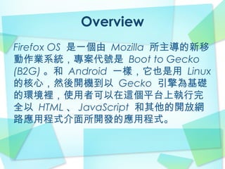 Overview
Firefox OS 是一個由 Mozilla 所主導的新移
動作業系統，專案代號是 Boot to Gecko
(B2G) 。和 Android 一樣，它也是用 Linux
的核心，然後開機到以 Gecko 引擎為基礎
的環境裡，使用者可以在這個平台上執行完
全以 HTML 、 JavaScript 和其他的開放網
路應用程式介面所開發的應用程式。
 