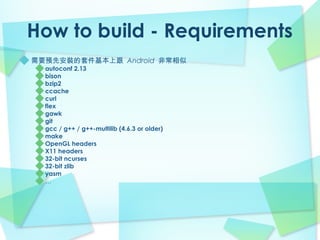 How to build - Requirements
需要預先安裝的套件基本上跟 Android 非常相似
  autoconf 2.13
  bison
  bzip2
  ccache
  curl
  flex
  gawk
  git
  gcc / g++ / g++-multilib (4.6.3 or older)
  make
  OpenGL headers
  X11 headers
  32-bit ncurses
  32-bit zlib
  yasm
  …
 