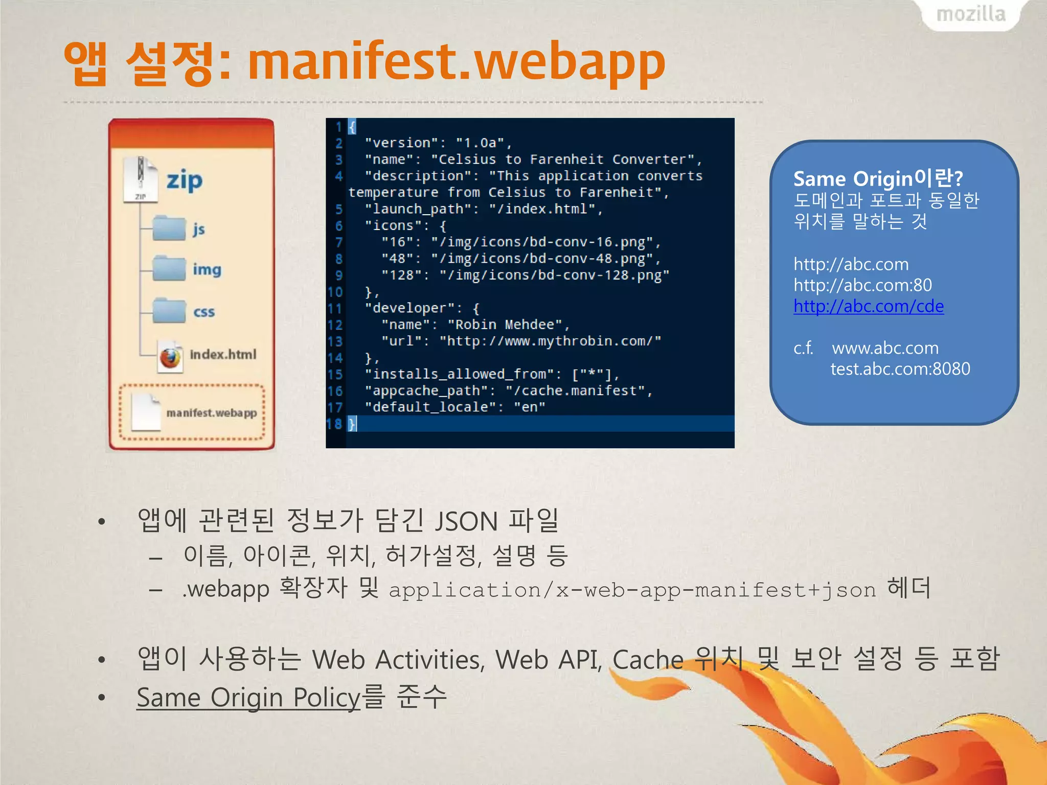 앱 설정: manifest.webapp
Same Origin이란?
도메인과 포트과 동일한
위치를 말하는 것
http://abc.com
http://abc.com:80
http://abc.com/cde
c.f.

•

www.abc.com
test.abc.com:8080

앱에 관련된 정보가 담긴 JSON 파일
– 이름, 아이콘, 위치, 허가설정, 설명 등
– .webapp 확장자 및 application/x-web-app-manifest+json 헤더

•
•

앱이 사용하는 Web Activities, Web API, Cache 위치 및 보안 설정 등 포함
Same Origin Policy를 준수

 