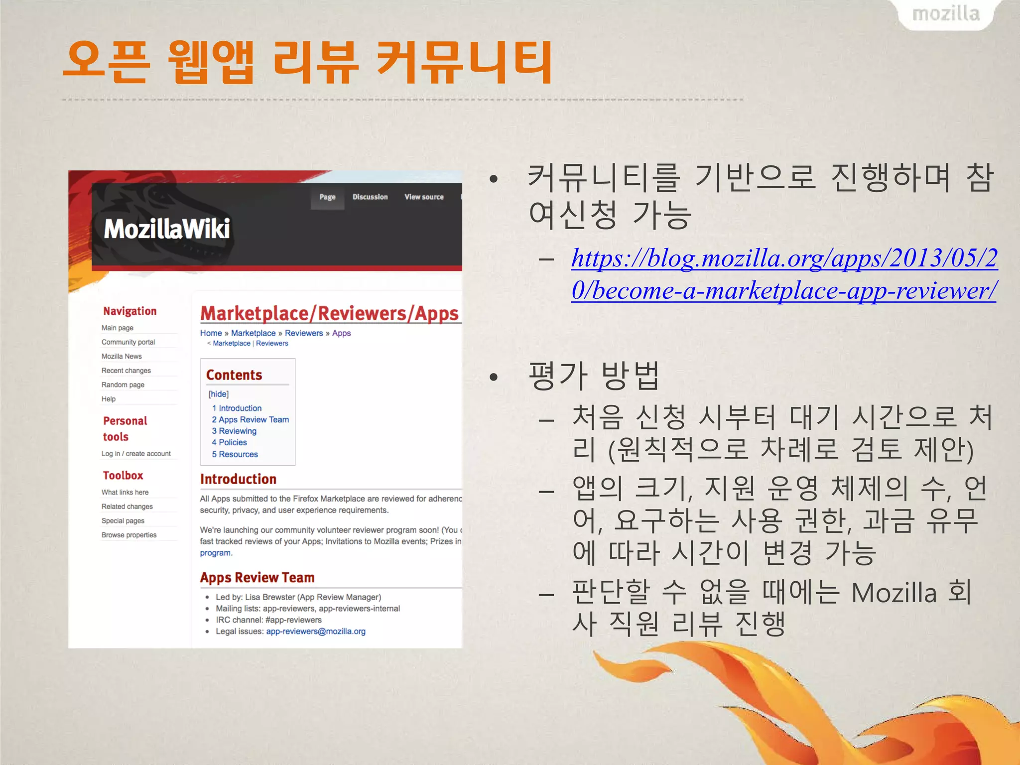오픈 웹앱 리뷰 커뮤니티
• 커뮤니티를 기반으로 진행하며 참
여신청 가능
– https://blog.mozilla.org/apps/2013/05/2
0/become-a-marketplace-app-reviewer/

• 평가 방법
– 처음 신청 시부터 대기 시간으로 처
리 (원칙적으로 차례로 검토 제안)
– 앱의 크기, 지원 운영 체제의 수, 언
어, 요구하는 사용 권한, 과금 유무
에 따라 시간이 변경 가능
– 판단할 수 없을 때에는 Mozilla 회
사 직원 리뷰 진행

 