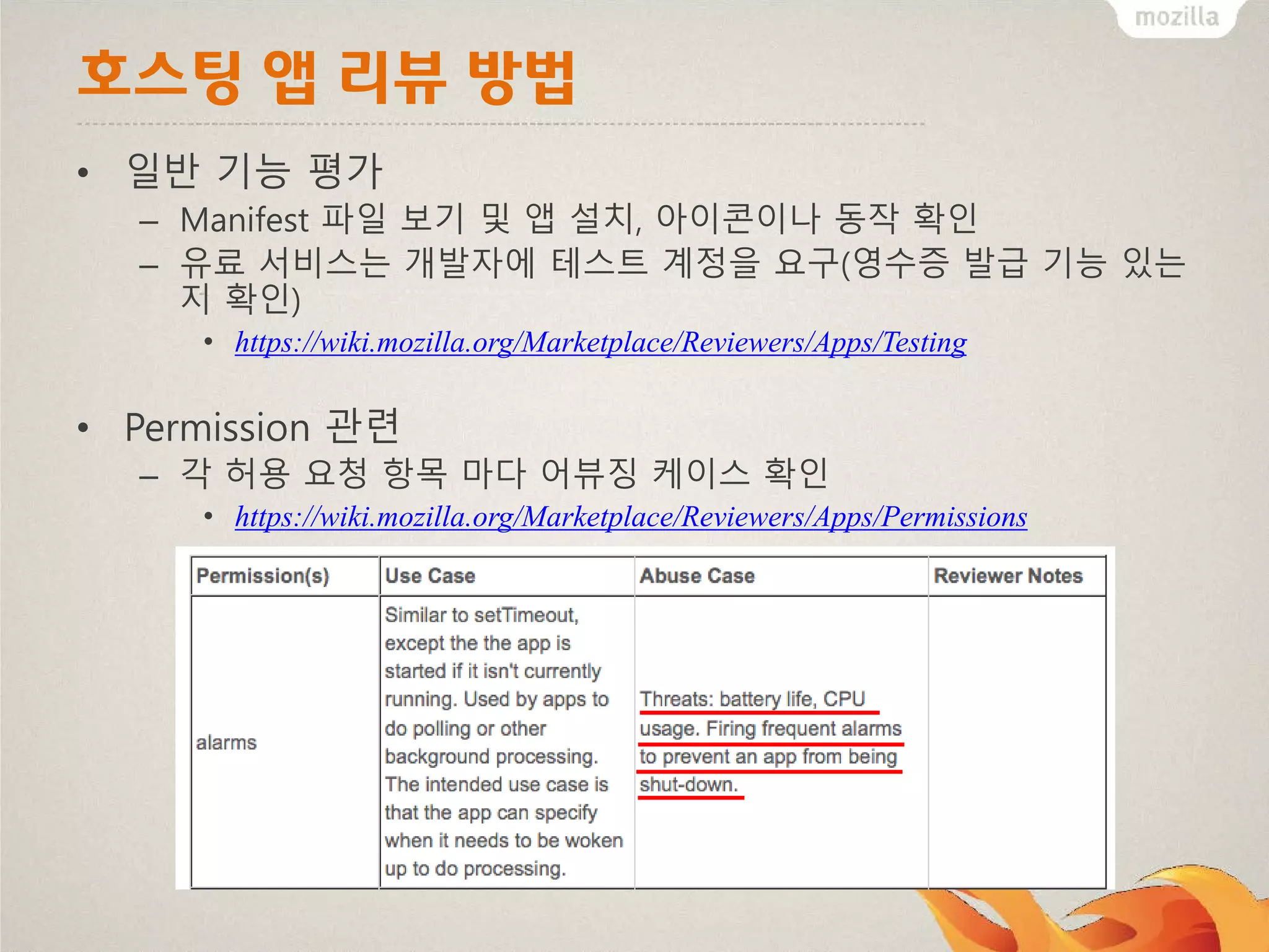 호스팅 앱 리뷰 방법
• 일반 기능 평가
– Manifest 파일 보기 및 앱 설치, 아이콘이나 동작 확인
– 유료 서비스는 개발자에 테스트 계정을 요구(영수증 발급 기능 있는
지 확인)
• https://wiki.mozilla.org/Marketplace/Reviewers/Apps/Testing

• Permission 관련
– 각 허용 요청 항목 마다 어뷰징 케이스 확인
• https://wiki.mozilla.org/Marketplace/Reviewers/Apps/Permissions

 