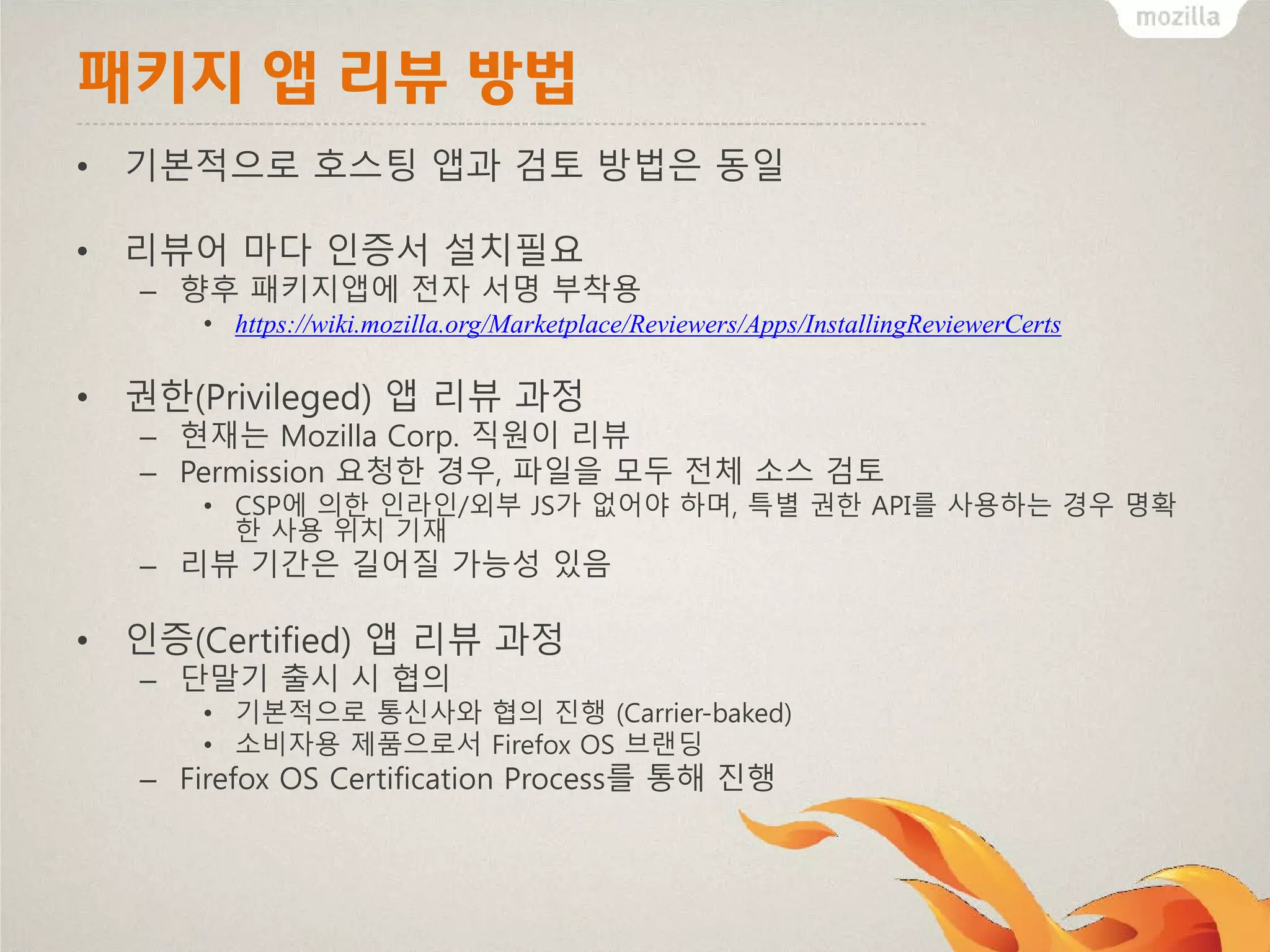 패키지 앱 리뷰 방법
• 기본적으로 호스팅 앱과 검토 방법은 동일
• 리뷰어 마다 인증서 설치필요
– 향후 패키지앱에 전자 서명 부착용
• https://wiki.mozilla.org/Marketplace/Reviewers/Apps/InstallingReviewerCerts

• 권한(Privileged) 앱 리뷰 과정
– 현재는 Mozilla Corp. 직원이 리뷰
– Permission 요청한 경우, 파일을 모두 전체 소스 검토
• CSP에 의한 인라인/외부 JS가 없어야 하며, 특별 권한 API를 사용하는 경우 명확
한 사용 위치 기재

– 리뷰 기간은 길어질 가능성 있음

• 인증(Certified) 앱 리뷰 과정
– 단말기 출시 시 협의
• 기본적으로 통신사와 협의 진행 (Carrier-baked)
• 소비자용 제품으로서 Firefox OS 브랜딩

– Firefox OS Certification Process를 통해 진행

 