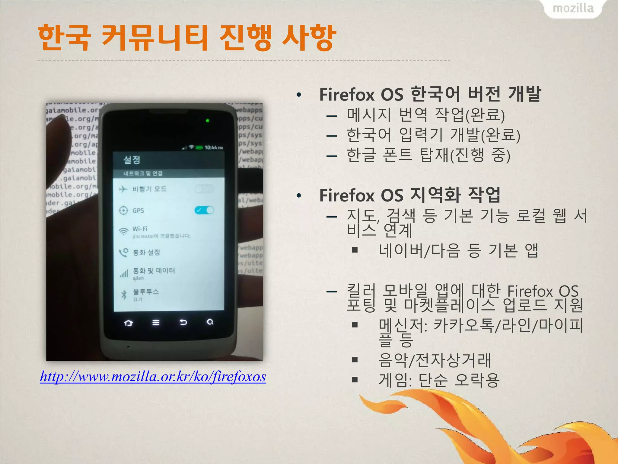한국 커뮤니티 진행 사항
• Firefox OS 한국어 버전 개발

– 메시지 번역 작업(완료)
– 한국어 입력기 개발(완료)
– 한글 폰트 탑재(진행 중)
• Firefox OS 지역화 작업

– 지도, 검색 등 기본 기능 로컬 웹 서
비스 연계
 네이버/다음 등 기본 앱

– 킬러 모바일 앱에 대한 Firefox OS

http://www.mozilla.or.kr/ko/firefoxos

포팅 및 마켓플레이스 업로드 지원
 메신저: 카카오톡/라인/마이피
플등
 음악/전자상거래
 게임: 단순 오락용

 