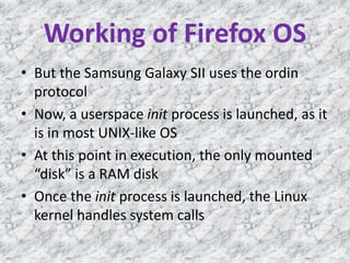 Working of Firefox OS
• But the Samsung Galaxy SII uses the ordin
protocol
• Now, a userspace init process is launched, as it
is in most UNIX-like OS
• At this point in execution, the only mounted
“disk” is a RAM disk
• Once the init process is launched, the Linux
kernel handles system calls
 