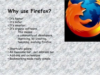 Why use Firefox?
• It’s faster
• It’s safer
• It’s smarter
• It’s organic software
This means……….
a community of developers,
improving, by creating,
tweaking, evolving Firefox.
• Shortcuts galore
• An Awesome bar….not address bar
• Add-ons and extensions
• Bookmarking made really simple
 