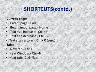 SHORTCUTS(contd.)
Current page:
• End of page:- End
• Beginning of page:- Home
• Text size increase:- Ctrl+ +
• Text size decrease:- Ctrl+ -
• Text size restore :- Ctrl+ 0 (zero)
Tabs:
• New tab:- Ctrl+T
• New Window:- Ctrl+N
• Next tab:- Ctrl+ Tab
 