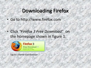 Downloading Firefox
• Go to http://www.firefox.com
• Click “Firefox 3 Free Download” on
the homepage shown in figure 1.
Figure 1. Firefox Download icon
 