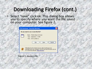 Downloading Firefox (cont.)
• Select “save” click ok. This dialog box allows
you to specify where you want the file saved
on your computer. See figure 2.
Figure 2: Saving a file.
 