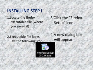 INSTALLING STEP I
1.Locate the firefox
executable file (where
you saved it)
2.Executable file looks
like the following icon
3.Click the “Firefox
Setup” icon
4.A new dialog box
will appear
 