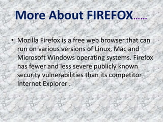 More About FIREFOX……
• Mozilla Firefox is a free web browser that can
run on various versions of Linux, Mac and
Microsoft Windows operating systems. Firefox
has fewer and less severe publicly known
security vulnerabilities than its competitor
Internet Explorer .
 